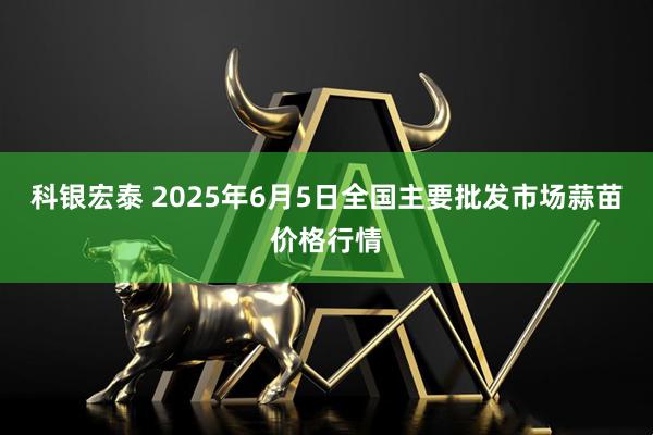 科银宏泰 2025年6月5日全国主要批发市场蒜苗价格行情