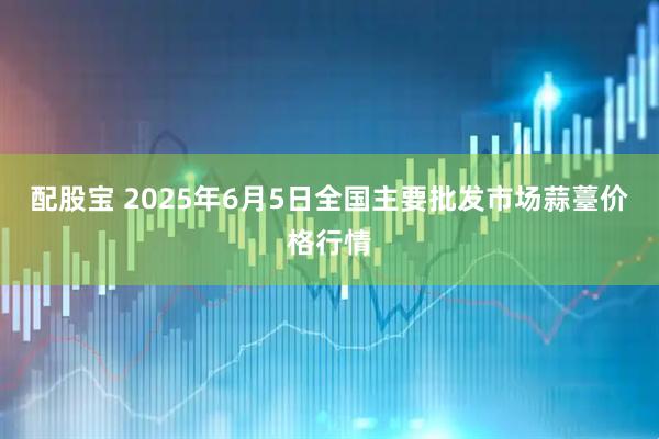 配股宝 2025年6月5日全国主要批发市场蒜薹价格行情