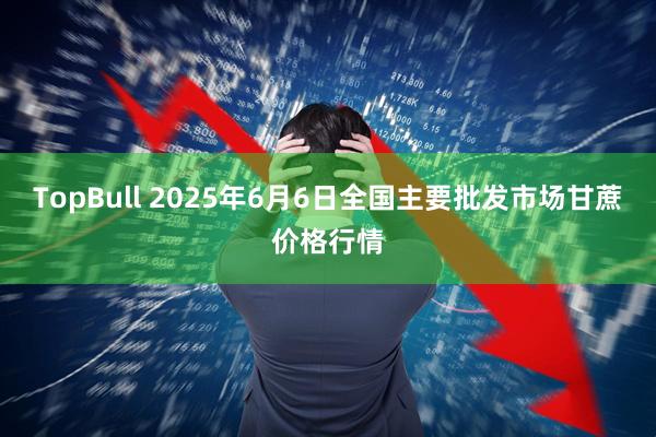 TopBull 2025年6月6日全国主要批发市场甘蔗价格行情