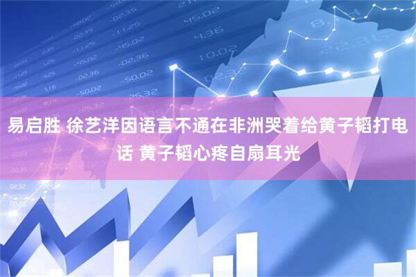 易启胜 徐艺洋因语言不通在非洲哭着给黄子韬打电话 黄子韬心疼自扇耳光