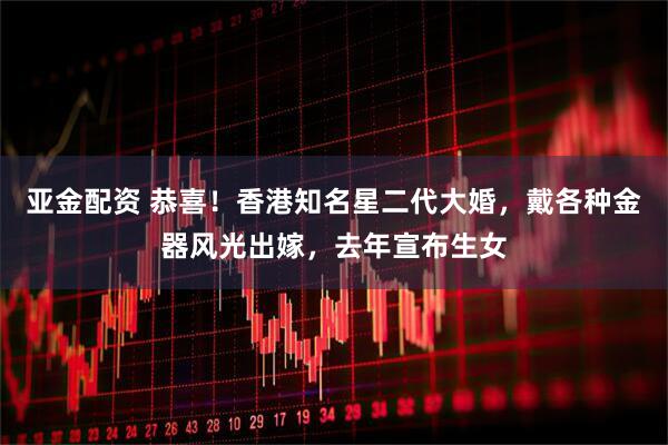 亚金配资 恭喜！香港知名星二代大婚，戴各种金器风光出嫁，去年宣布生女