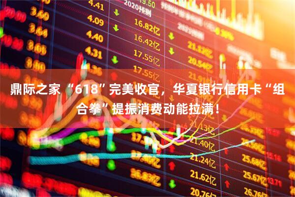 鼎际之家 “618”完美收官，华夏银行信用卡“组合拳”提振消费动能拉满！