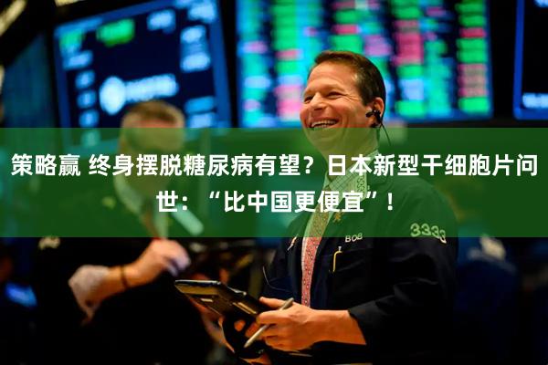 策略赢 终身摆脱糖尿病有望？日本新型干细胞片问世：“比中国更便宜”！
