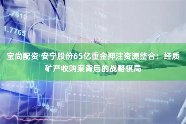宝尚配资 安宁股份65亿重金押注资源整合：经质矿产收购案背后的战略棋局