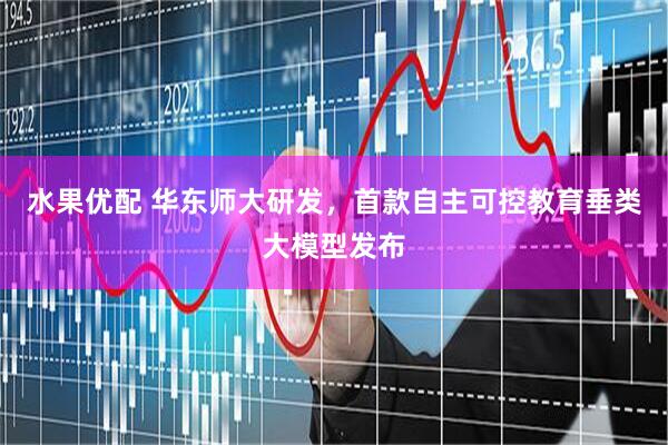 水果优配 华东师大研发，首款自主可控教育垂类大模型发布