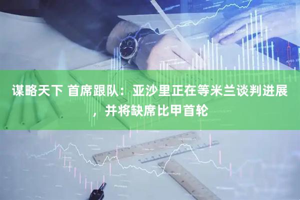 谋略天下 首席跟队：亚沙里正在等米兰谈判进展，并将缺席比甲首轮