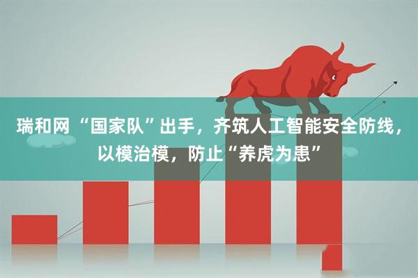 瑞和网 “国家队”出手，齐筑人工智能安全防线，以模治模，防止“养虎为患”