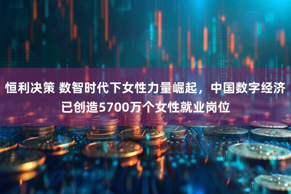 恒利决策 数智时代下女性力量崛起，中国数字经济已创造5700万个女性就业岗位