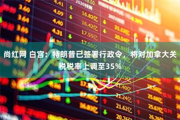 尚红网 白宫：特朗普已签署行政令，将对加拿大关税税率上调至35%