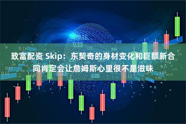 致富配资 Skip：东契奇的身材变化和巨额新合同肯定会让詹姆斯心里很不是滋味