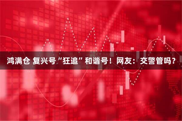 鸿满仓 复兴号“狂追”和谐号！网友：交警管吗？