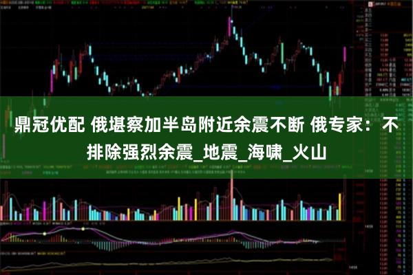 鼎冠优配 俄堪察加半岛附近余震不断 俄专家：不排除强烈余震_地震_海啸_火山