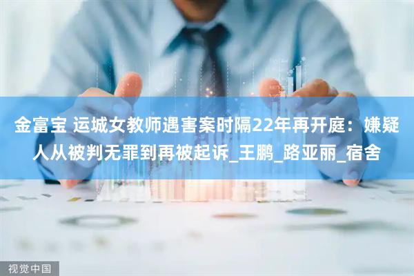 金富宝 运城女教师遇害案时隔22年再开庭：嫌疑人从被判无罪到再被起诉_王鹏_路亚丽_宿舍