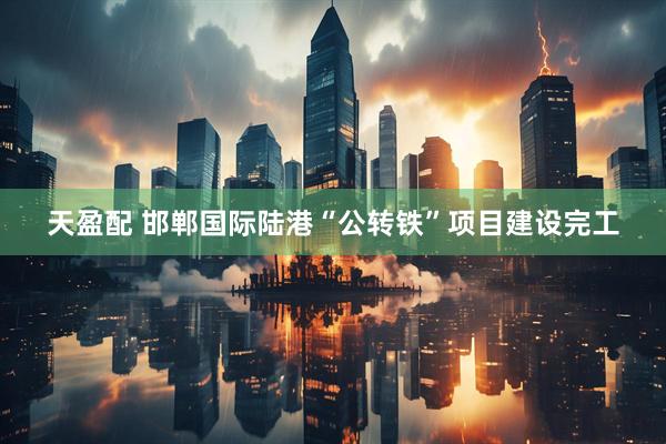 天盈配 邯郸国际陆港“公转铁”项目建设完工