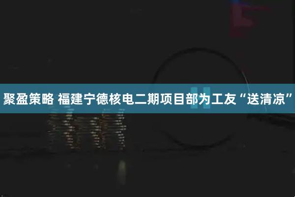 聚盈策略 福建宁德核电二期项目部为工友“送清凉”