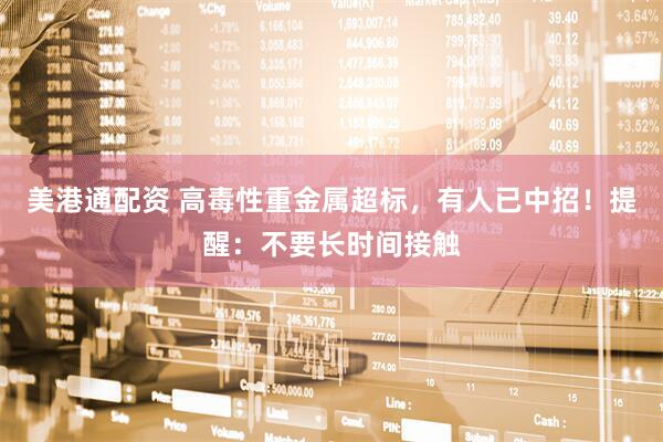 美港通配资 高毒性重金属超标，有人已中招！提醒：不要长时间接触
