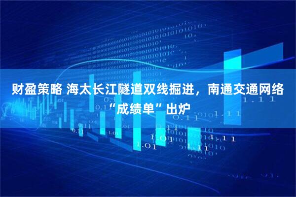 财盈策略 海太长江隧道双线掘进，南通交通网络“成绩单”出炉