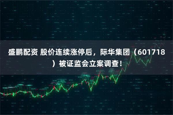 盛鹏配资 股价连续涨停后，际华集团（601718）被证监会立案调查！