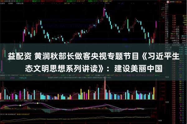 益配资 黄润秋部长做客央视专题节目《习近平生态文明思想系列讲读》：建设美丽中国