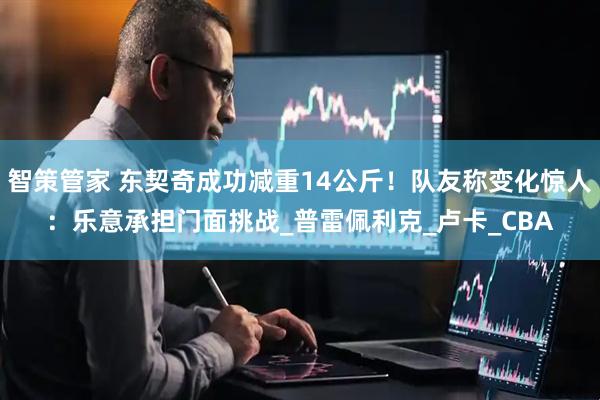 智策管家 东契奇成功减重14公斤！队友称变化惊人：乐意承担门面挑战_普雷佩利克_卢卡_CBA