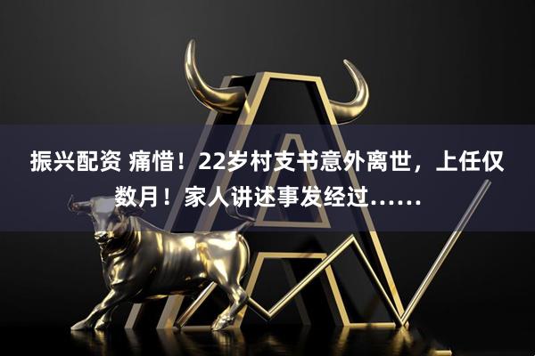 振兴配资 痛惜！22岁村支书意外离世，上任仅数月！家人讲述事发经过……