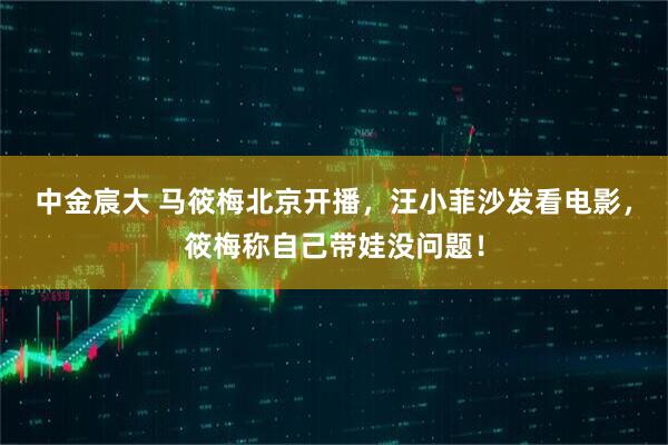 中金宸大 马筱梅北京开播，汪小菲沙发看电影，筱梅称自己带娃没问题！