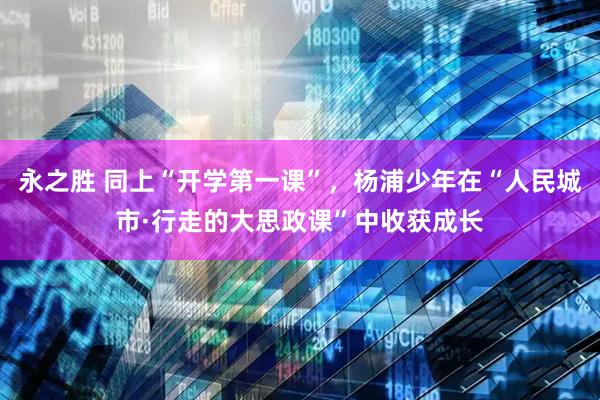 永之胜 同上“开学第一课”，杨浦少年在“人民城市·行走的大思政课”中收获成长