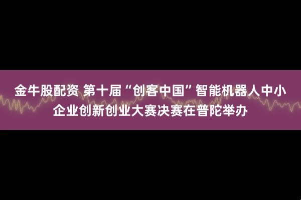 金牛股配资 第十届“创客中国”智能机器人中小企业创新创业大赛决赛在普陀举办