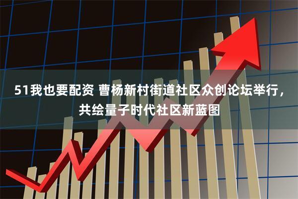 51我也要配资 曹杨新村街道社区众创论坛举行，共绘量子时代社区新蓝图