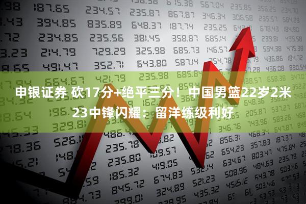 申银证券 砍17分+绝平三分！中国男篮22岁2米23中锋闪耀：留洋练级利好