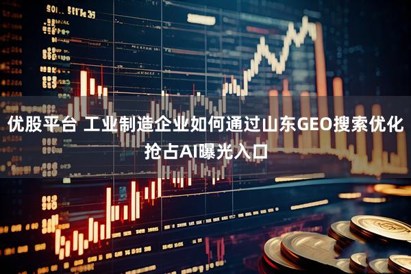 优股平台 工业制造企业如何通过山东GEO搜索优化抢占AI曝光入口