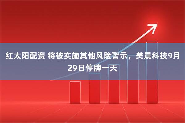 红太阳配资 将被实施其他风险警示，美晨科技9月29日停牌一天