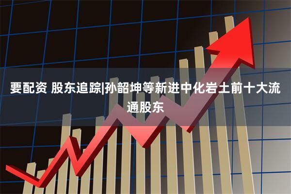 要配资 股东追踪|孙韶坤等新进中化岩土前十大流通股东