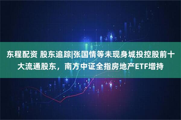 东程配资 股东追踪|张国情等未现身城投控股前十大流通股东，南方中证全指房地产ETF增持