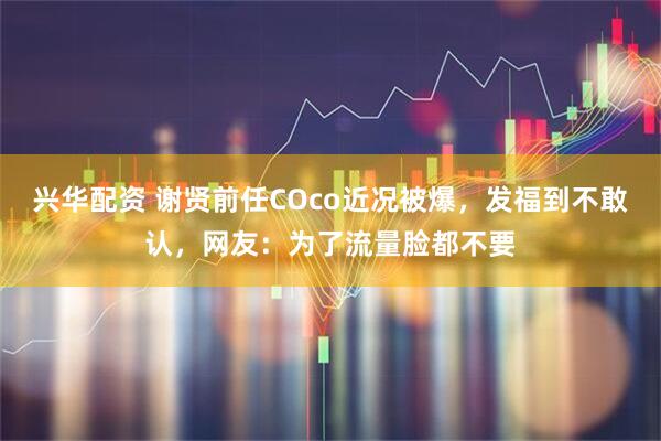 兴华配资 谢贤前任COco近况被爆，发福到不敢认，网友：为了流量脸都不要