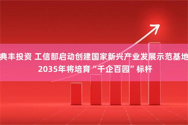 典丰投资 工信部启动创建国家新兴产业发展示范基地 2035年将培育“千企百园”标杆