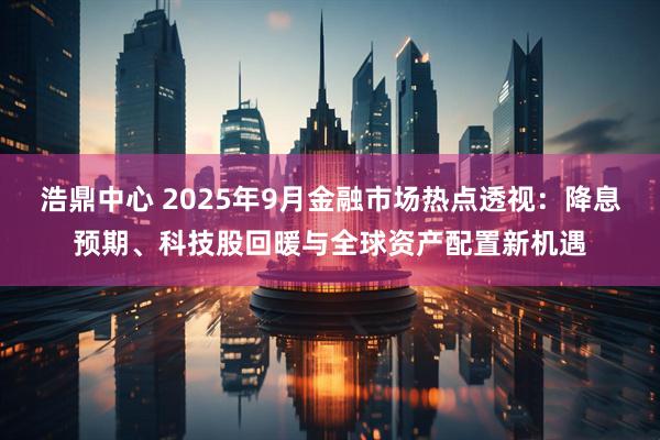 浩鼎中心 2025年9月金融市场热点透视：降息预期、科技股回暖与全球资产配置新机遇