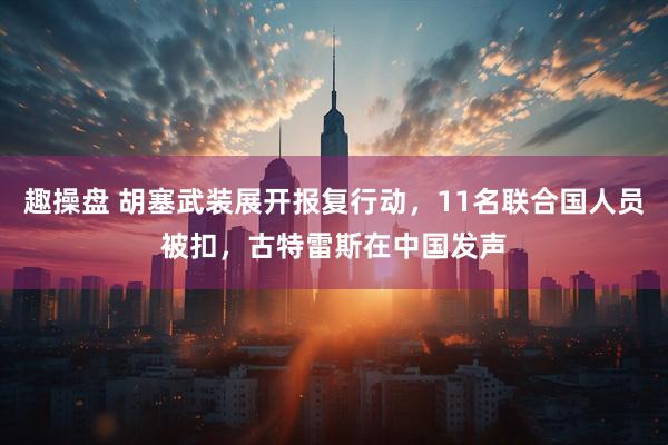 趣操盘 胡塞武装展开报复行动,11名联合国人员被扣,古特雷斯在中国发声