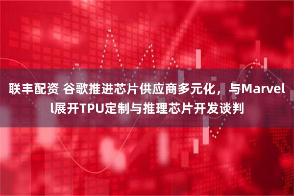 联丰配资 谷歌推进芯片供应商多元化,与Marvell展开TPU定制与推理芯片开发谈判