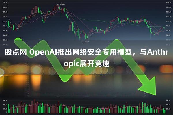 股点网 OpenAI推出网络安全专用模型，与Anthropic展开竞速